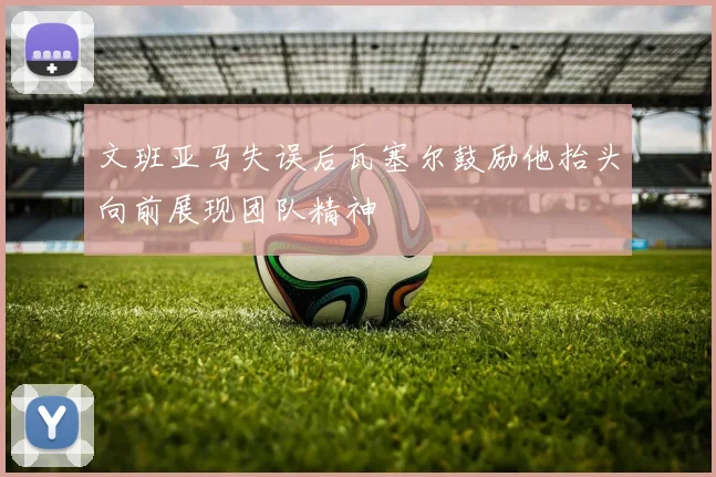 文班亚马失误后瓦塞尔鼓励他抬头向前展现团队精神