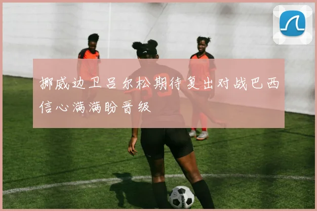 挪威边卫吕尔松期待复出对战巴西信心满满盼晋级