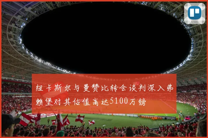 纽卡斯尔与曼赞比转会谈判深入弗赖堡对其估值高达5100万镑