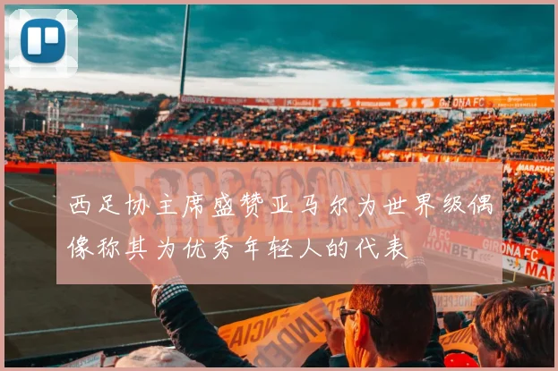 西足协主席盛赞亚马尔为世界级偶像称其为优秀年轻人的代表