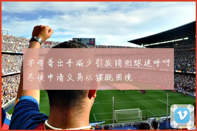 字母哥出手减少引发猜测球迷呼吁尽快申请交易以摆脱困境
