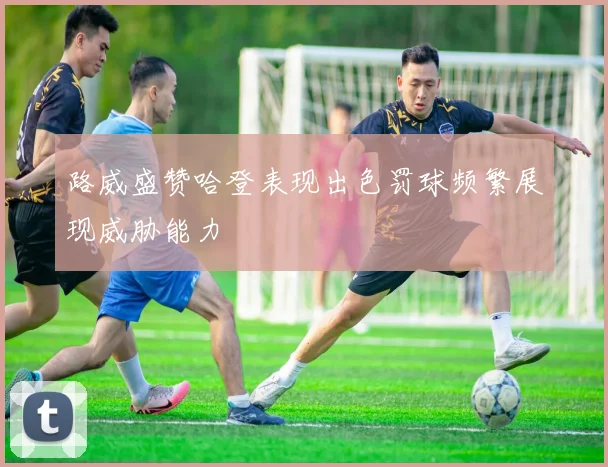 路威盛赞哈登表现出色罚球频繁展现威胁能力