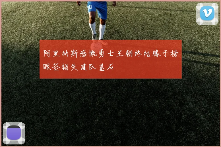 阿里纳斯感慨勇士王朝终结缘于榜眼签错失建队基石