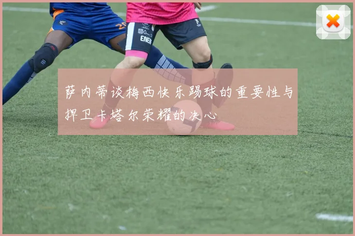 萨内蒂谈梅西快乐踢球的重要性与捍卫卡塔尔荣耀的决心