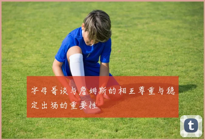 字母哥谈与詹姆斯的相互尊重与稳定出场的重要性