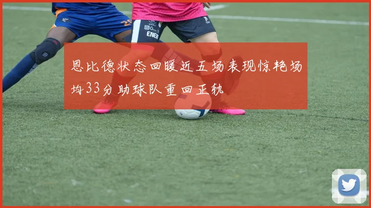 恩比德状态回暖近五场表现惊艳场均33分助球队重回正轨