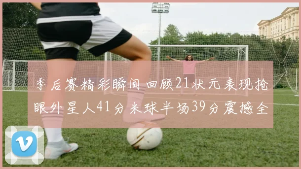 季后赛精彩瞬间回顾21状元表现抢眼外星人41分米球半场39分震撼全场