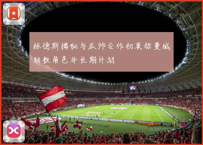 林德斯揭秘与瓜帅合作初衷称曼城助教角色非长期计划