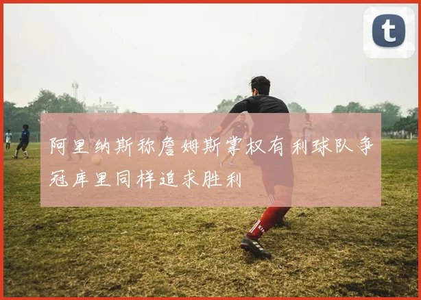 阿里纳斯称詹姆斯掌权有利球队争冠库里同样追求胜利