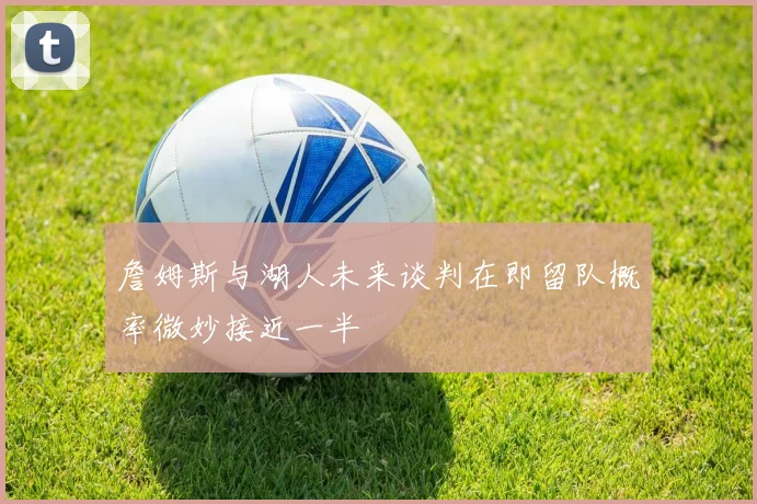 詹姆斯与湖人未来谈判在即留队概率微妙接近一半