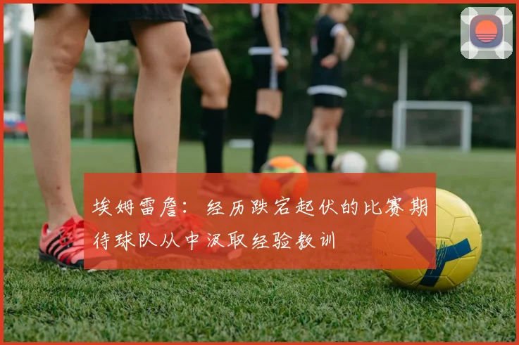 埃姆雷詹：经历跌宕起伏的比赛期待球队从中汲取经验教训