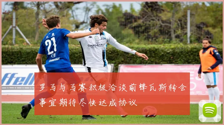 罗马与马赛积极洽谈前锋瓦斯转会事宜期待尽快达成协议