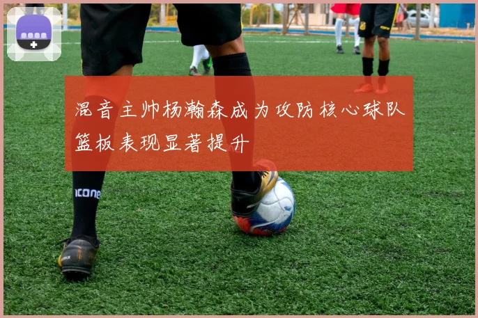 混音主帅杨瀚森成为攻防核心球队篮板表现显著提升