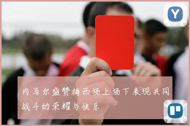 内马尔盛赞梅西场上场下表现共同战斗的荣耀与快乐