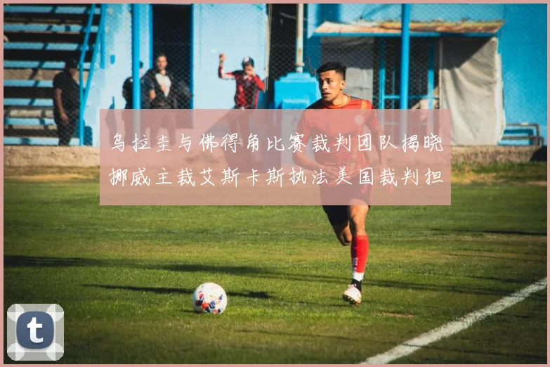 乌拉圭与佛得角比赛裁判团队揭晓挪威主裁艾斯卡斯执法美国裁判担任助理