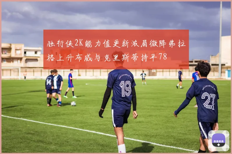 独行侠2K能力值更新浓眉微降弗拉格上升布威与克里斯蒂持平78