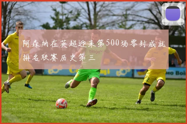 阿森纳在英超迎来第500场零封成就排名联赛历史第三