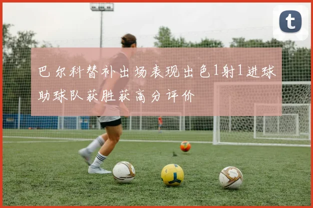 巴尔科替补出场表现出色1射1进球助球队获胜获高分评价