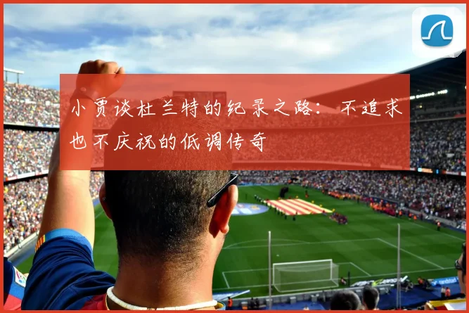 小贾谈杜兰特的纪录之路：不追求也不庆祝的低调传奇
