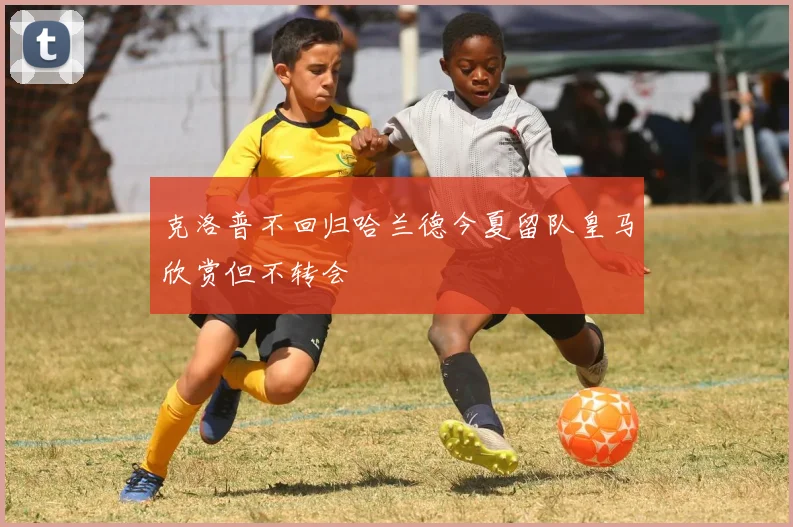 克洛普不回归哈兰德今夏留队皇马欣赏但不转会