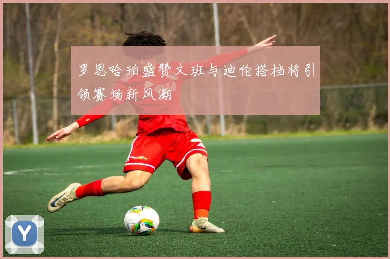 罗恩哈珀盛赞文班与迪伦搭档将引领赛场新风潮