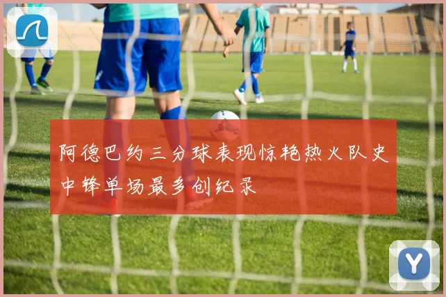 阿德巴约三分球表现惊艳热火队史中锋单场最多创纪录