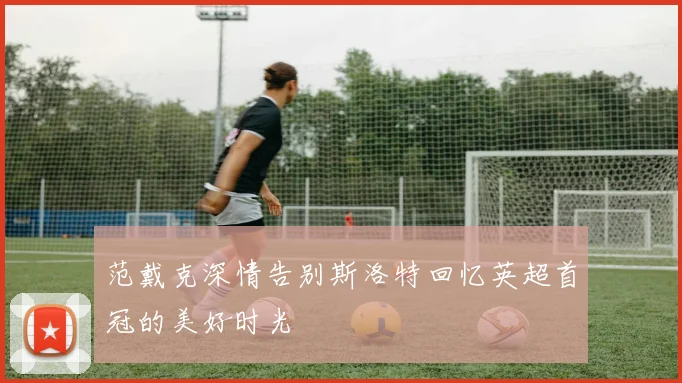 范戴克深情告别斯洛特回忆英超首冠的美好时光