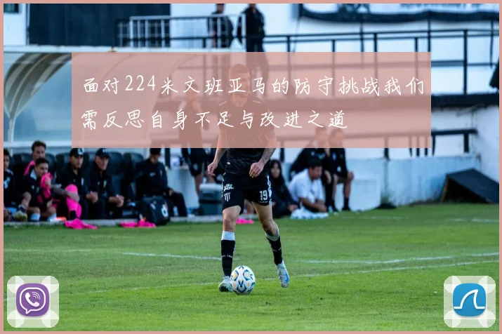 面对224米文班亚马的防守挑战我们需反思自身不足与改进之道