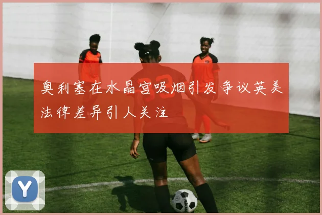 奥利塞在水晶宫吸烟引发争议英美法律差异引人关注